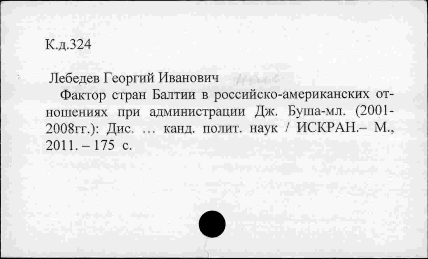 ﻿К.д.324
Лебедев Георгий Иванович
Фактор стран Балтии в российско-американских отношениях при администрации Дж. Буша-мл. (2001-2008гг.): Дис. ... канд. полит, наук / ИСКР АН.- М., 2011.- 175 с.